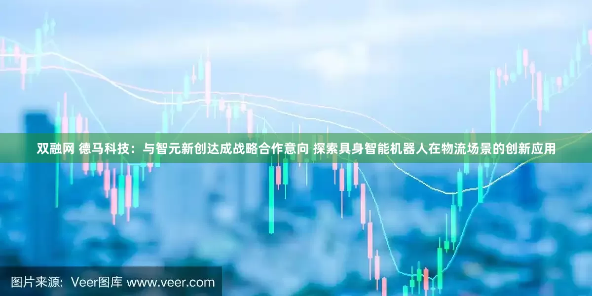 双融网 德马科技：与智元新创达成战略合作意向 探索具身智能机器人在物流场景的创新应用