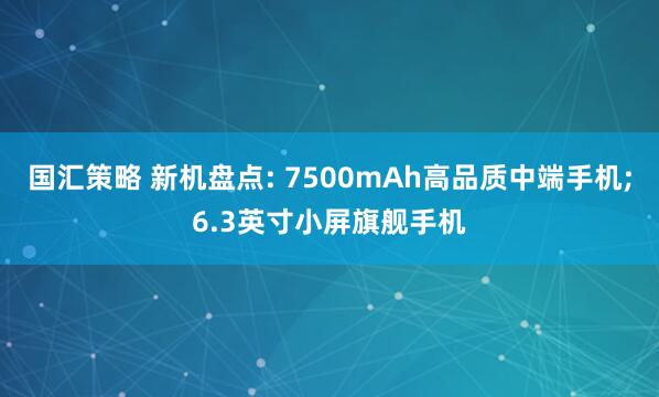 国汇策略 新机盘点: 7500mAh高品质中端手机;6.3英寸小屏旗舰手机