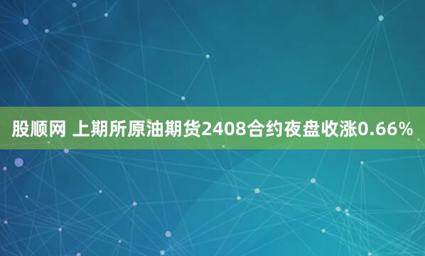股顺网 上期所原油期货2408合约夜盘收涨0.66%