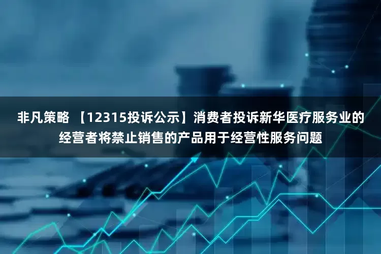 非凡策略 【12315投诉公示】消费者投诉新华医疗服务业的经营者将禁止销售的产品用于经营性服务问题