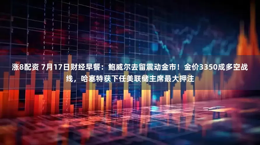 涨8配资 7月17日财经早餐：鲍威尔去留震动金市！金价3350成多空战线，哈塞特获下任美联储主席最大押注