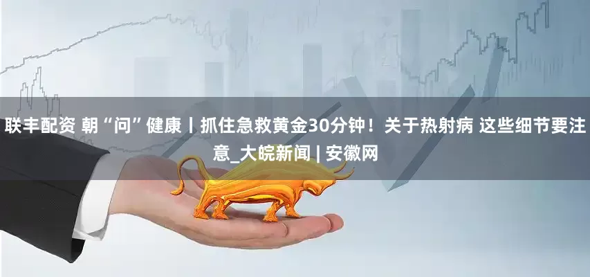 联丰配资 朝“问”健康丨抓住急救黄金30分钟！关于热射病 这些细节要注意_大皖新闻 | 安徽网