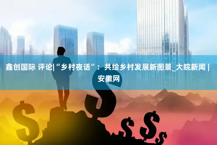 鑫创国际 评论|“乡村夜话”：共绘乡村发展新图景_大皖新闻 | 安徽网
