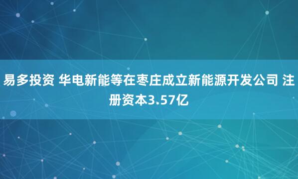 易多投资 华电新能等在枣庄成立新能源开发公司 注册资本3.57亿