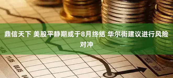 鼎信天下 美股平静期或于8月终结 华尔街建议进行风险对冲