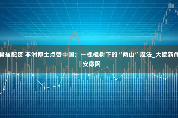 君盈配资 非洲博士点赞中国：一棵樟树下的“两山”魔法_大皖新闻 | 安徽网