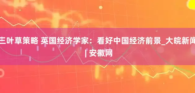 三叶草策略 英国经济学家：看好中国经济前景_大皖新闻 | 安徽网