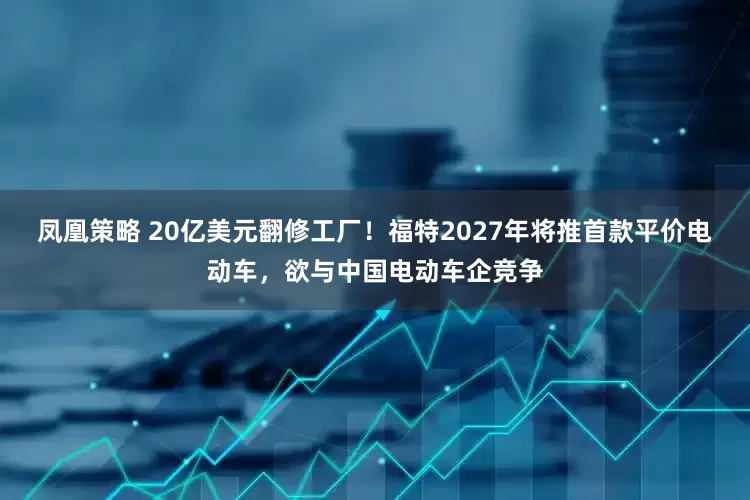 凤凰策略 20亿美元翻修工厂！福特2027年将推首款平价电动车，欲与中国电动车企竞争