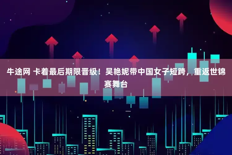牛途网 卡着最后期限晋级！吴艳妮带中国女子短跨，重返世锦赛舞台