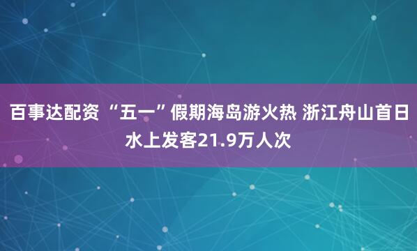 百事达配资 “五一”假期海岛游火热 浙江舟山首日水上发客21.9万人次