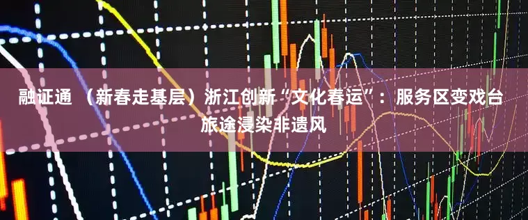 融证通 （新春走基层）浙江创新“文化春运”：服务区变戏台 旅途浸染非遗风